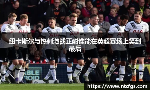 纽卡斯尔与热刺激战正酣谁能在英超赛场上笑到最后